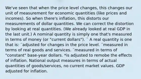 We've seen that when the price level changes, this changes our unit of measurement for economic quantities (like prices and incomes). So when there's inflation, this distorts our measurements of dollar quantities. We can correct the distortion by looking at real quantities. (We already looked at real GDP in the last unit.) A nominal quantity is simply one that's measured in terms of money (or "current dollars"). ¨ A real quantity is one that is: ¨adjusted for changes in the price level. ¨measured in terms of real goods and services. ¨measured in terms of "constant" base-year dollars. *is adjusted to remobe the effects of inflation. National output measures in terms of actual quantities of goods/services, no current market values. GDP adjusted for inflation.