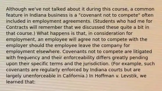 Although we've not talked about it during this course, a common feature in Indiana business is a "covenant not to compete" often included in employment agreements. (Students who had me for Contracts will remember that we discussed these quite a bit in that course.) What happens is that, in consideration for employment, an employee will agree not to compete with the employer should the employee leave the company for employment elsewhere. Covenants not to compete are litigated with frequency and their enforceability differs greatly pending upon their specific terms and the jurisdiction. (For example, such covenants are regularly enforced by Indiana courts but are largely unenforceable in California.) In Hoffman v. Levstik, we learned that: