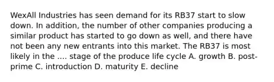 WexAll Industries has seen demand for its RB37 start to slow down. In addition, the number of other companies producing a similar product has started to go down as well, and there have not been any new entrants into this market. The RB37 is most likely in the .... stage of the produce life cycle A. growth B. post-prime C. introduction D. maturity E. decline