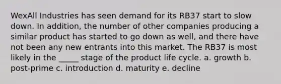 WexAll Industries has seen demand for its RB37 start to slow down. In addition, the number of other companies producing a similar product has started to go down as well, and there have not been any new entrants into this market. The RB37 is most likely in the _____ stage of the product life cycle. a. growth b. post-prime c. introduction d. maturity e. decline