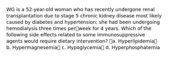 WG is a 52-year-old woman who has recently undergone renal transplantation due to stage 5 chronic kidney disease most likely caused by diabetes and hypertension; she had been undergoing hemodialysis three times perweek for 4 years. Which of the following side effects related to some immunosuppressive agents would require dietary intervention? a. Hyperlipidemia b. Hypermagnesemia c. Hypoglycemia d. Hyperphosphatemia