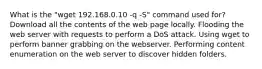 What is the "wget 192.168.0.10 -q -S" command used for? Download all the contents of the web page locally. Flooding the web server with requests to perform a DoS attack. Using wget to perform banner grabbing on the webserver. Performing content enumeration on the web server to discover hidden folders.