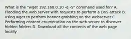 What is the "wget 192.168.0.10 -q -S" command used for? A. Flooding the web server with requests to perform a DoS attack B. using wget to perform banner grabbing on the webserver C. Performing content enumeration on the web server to discover hidden folders D. Download all the contents of the web page locally