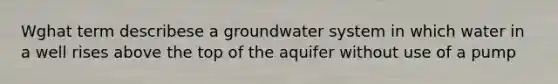 Wghat term describese a groundwater system in which water in a well rises above the top of the aquifer without use of a pump