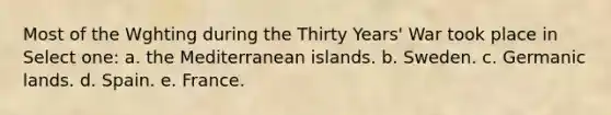 Most of the Wghting during the Thirty Years' War took place in Select one: a. the Mediterranean islands. b. Sweden. c. Germanic lands. d. Spain. e. France.