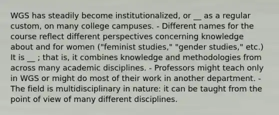 WGS has steadily become institutionalized, or __ as a regular custom, on many college campuses. - Different names for the course reflect different perspectives concerning knowledge about and for women ("feminist studies," "gender studies," etc.) It is __ ; that is, it combines knowledge and methodologies from across many academic disciplines. - Professors might teach only in WGS or might do most of their work in another department. - The field is multidisciplinary in nature: it can be taught from the point of view of many different disciplines.