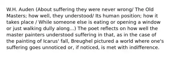 W.H. Auden (About suffering they were never wrong/ The Old Masters; how well, they understood/ Its human position; how it takes place / While someone else is eating or opening a window or just walking dully along...) The poet reflects on how well the master painters understood suffering in that, as in the case of the painting of Icarus' fall, Breughel pictured a world where one's suffering goes unnoticed or, if noticed, is met with indifference.