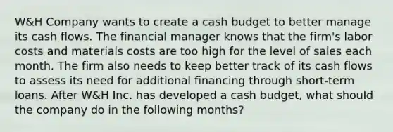 W&H Company wants to create a cash budget to better manage its cash flows. The financial manager knows that the firm's labor costs and materials costs are too high for the level of sales each month. The firm also needs to keep better track of its cash flows to assess its need for additional financing through short-term loans. After W&H Inc. has developed a cash budget, what should the company do in the following months?