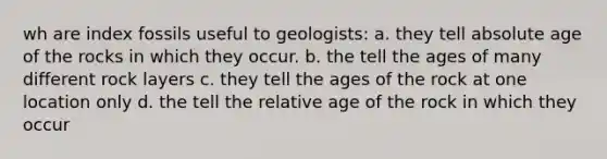 wh are index fossils useful to geologists: a. they tell <a href='https://www.questionai.com/knowledge/kNnXR6yMJW-absolute-age' class='anchor-knowledge'>absolute age</a> of the rocks in which they occur. b. the tell the ages of many different rock layers c. they tell the ages of the rock at one location only d. the tell the relative age of the rock in which they occur