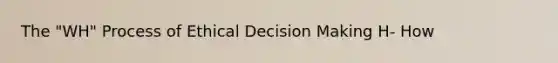 The "WH" Process of Ethical Decision Making H- How