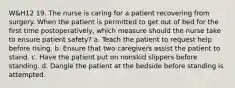 W&H12 19. The nurse is caring for a patient recovering from surgery. When the patient is permitted to get out of bed for the first time postoperatively, which measure should the nurse take to ensure patient safety? a. Teach the patient to request help before rising. b. Ensure that two caregivers assist the patient to stand. c. Have the patient put on nonskid slippers before standing. d. Dangle the patient at the bedside before standing is attempted.