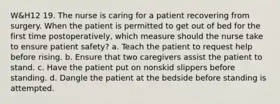 W&H12 19. The nurse is caring for a patient recovering from surgery. When the patient is permitted to get out of bed for the first time postoperatively, which measure should the nurse take to ensure patient safety? a. Teach the patient to request help before rising. b. Ensure that two caregivers assist the patient to stand. c. Have the patient put on nonskid slippers before standing. d. Dangle the patient at the bedside before standing is attempted.