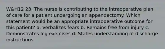 W&H12 23. The nurse is contributing to the intraoperative plan of care for a patient undergoing an appendectomy. Which statement would be an appropriate intraoperative outcome for this patient? a. Verbalizes fears b. Remains free from injury c. Demonstrates leg exercises d. States understanding of discharge instructions