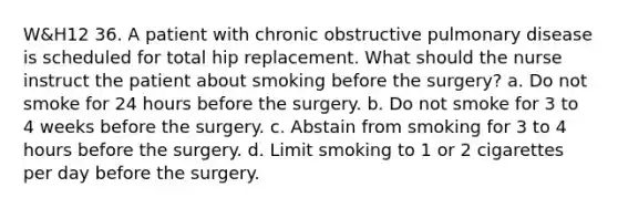 W&H12 36. A patient with chronic obstructive pulmonary disease is scheduled for total hip replacement. What should the nurse instruct the patient about smoking before the surgery? a. Do not smoke for 24 hours before the surgery. b. Do not smoke for 3 to 4 weeks before the surgery. c. Abstain from smoking for 3 to 4 hours before the surgery. d. Limit smoking to 1 or 2 cigarettes per day before the surgery.