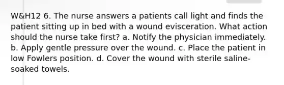 W&H12 6. The nurse answers a patients call light and finds the patient sitting up in bed with a wound evisceration. What action should the nurse take first? a. Notify the physician immediately. b. Apply gentle pressure over the wound. c. Place the patient in low Fowlers position. d. Cover the wound with sterile saline-soaked towels.