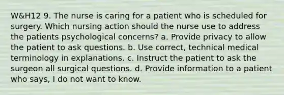 W&H12 9. The nurse is caring for a patient who is scheduled for surgery. Which nursing action should the nurse use to address the patients psychological concerns? a. Provide privacy to allow the patient to ask questions. b. Use correct, technical medical terminology in explanations. c. Instruct the patient to ask the surgeon all surgical questions. d. Provide information to a patient who says, I do not want to know.