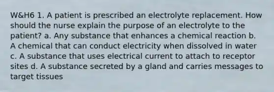 W&H6 1. A patient is prescribed an electrolyte replacement. How should the nurse explain the purpose of an electrolyte to the patient? a. Any substance that enhances a chemical reaction b. A chemical that can conduct electricity when dissolved in water c. A substance that uses electrical current to attach to receptor sites d. A substance secreted by a gland and carries messages to target tissues