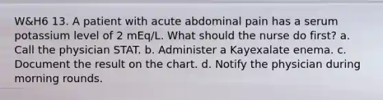 W&H6 13. A patient with acute abdominal pain has a serum potassium level of 2 mEq/L. What should the nurse do first? a. Call the physician STAT. b. Administer a Kayexalate enema. c. Document the result on the chart. d. Notify the physician during morning rounds.