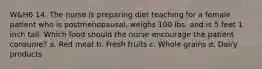 W&H6 14. The nurse is preparing diet teaching for a female patient who is postmenopausal, weighs 100 lbs. and is 5 feet 1 inch tall. Which food should the nurse encourage the patient consume? a. Red meat b. Fresh fruits c. Whole grains d. Dairy products