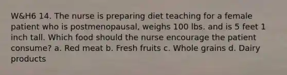 W&H6 14. The nurse is preparing diet teaching for a female patient who is postmenopausal, weighs 100 lbs. and is 5 feet 1 inch tall. Which food should the nurse encourage the patient consume? a. Red meat b. Fresh fruits c. Whole grains d. Dairy products