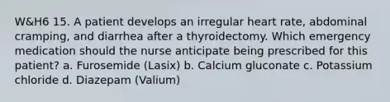 W&H6 15. A patient develops an irregular heart rate, abdominal cramping, and diarrhea after a thyroidectomy. Which emergency medication should the nurse anticipate being prescribed for this patient? a. Furosemide (Lasix) b. Calcium gluconate c. Potassium chloride d. Diazepam (Valium)