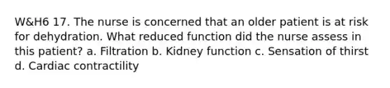 W&H6 17. The nurse is concerned that an older patient is at risk for dehydration. What reduced function did the nurse assess in this patient? a. Filtration b. Kidney function c. Sensation of thirst d. Cardiac contractility