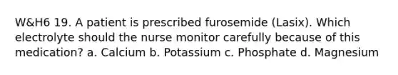 W&H6 19. A patient is prescribed furosemide (Lasix). Which electrolyte should the nurse monitor carefully because of this medication? a. Calcium b. Potassium c. Phosphate d. Magnesium