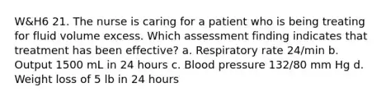 W&H6 21. The nurse is caring for a patient who is being treating for fluid volume excess. Which assessment finding indicates that treatment has been effective? a. Respiratory rate 24/min b. Output 1500 mL in 24 hours c. <a href='https://www.questionai.com/knowledge/kD0HacyPBr-blood-pressure' class='anchor-knowledge'>blood pressure</a> 132/80 mm Hg d. Weight loss of 5 lb in 24 hours