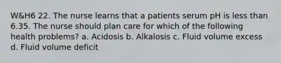 W&H6 22. The nurse learns that a patients serum pH is less than 6.35. The nurse should plan care for which of the following health problems? a. Acidosis b. Alkalosis c. Fluid volume excess d. Fluid volume deficit