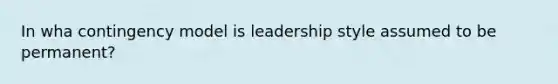 In wha contingency model is leadership style assumed to be permanent?