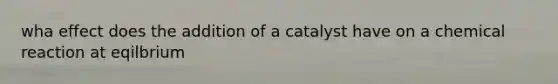 wha effect does the addition of a catalyst have on a chemical reaction at eqilbrium