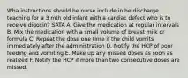 Wha instructions should he nurse include in he discharge teaching for a 3 mth old infant with a cardiac defect who is to receive digoxin? SATA A. Give the medication at regular intervals B. Mix the medication with a small volume of breast milk or formula C. Repeat the dose one time if the child vomits immediately after the administration D. Notify the HCP of poor feeding and vomiting E. Make up any missed doses as soon as realized F. Notify the HCP if more than two consecutive doses are missed.