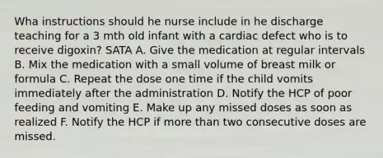 Wha instructions should he nurse include in he discharge teaching for a 3 mth old infant with a cardiac defect who is to receive digoxin? SATA A. Give the medication at regular intervals B. Mix the medication with a small volume of breast milk or formula C. Repeat the dose one time if the child vomits immediately after the administration D. Notify the HCP of poor feeding and vomiting E. Make up any missed doses as soon as realized F. Notify the HCP if more than two consecutive doses are missed.