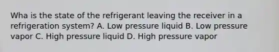 Wha is the state of the refrigerant leaving the receiver in a refrigeration system? A. Low pressure liquid B. Low pressure vapor C. High pressure liquid D. High pressure vapor