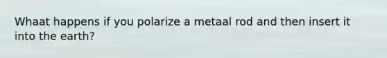 Whaat happens if you polarize a metaal rod and then insert it into the earth?