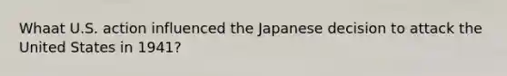 Whaat U.S. action influenced the Japanese decision to attack the United States in 1941?