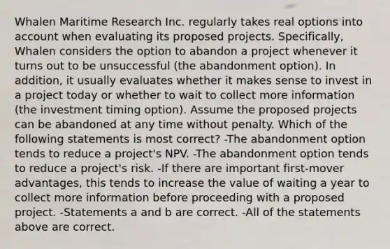 Whalen Maritime Research Inc. regularly takes real options into account when evaluating its proposed projects. Specifically, Whalen considers the option to abandon a project whenever it turns out to be unsuccessful (the abandonment option). In addition, it usually evaluates whether it makes sense to invest in a project today or whether to wait to collect more information (the investment timing option). Assume the proposed projects can be abandoned at any time without penalty. Which of the following statements is most correct? -The abandonment option tends to reduce a project's NPV. -The abandonment option tends to reduce a project's risk. -If there are important first-mover advantages, this tends to increase the value of waiting a year to collect more information before proceeding with a proposed project. -Statements a and b are correct. -All of the statements above are correct.