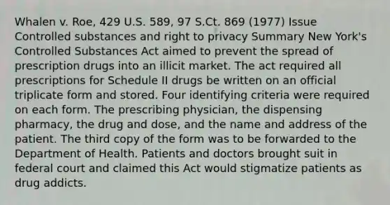 Whalen v. Roe, 429 U.S. 589, 97 S.Ct. 869 (1977) Issue Controlled substances and right to privacy Summary New York's Controlled Substances Act aimed to prevent the spread of prescription drugs into an illicit market. The act required all prescriptions for Schedule II drugs be written on an official triplicate form and stored. Four identifying criteria were required on each form. The prescribing physician, the dispensing pharmacy, the drug and dose, and the name and address of the patient. The third copy of the form was to be forwarded to the Department of Health. Patients and doctors brought suit in federal court and claimed this Act would stigmatize patients as drug addicts.