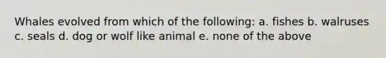 Whales evolved from which of the following: a. fishes b. walruses c. seals d. dog or wolf like animal e. none of the above