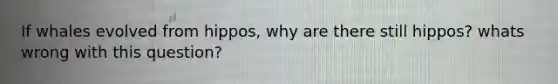 If whales evolved from hippos, why are there still hippos? whats wrong with this question?