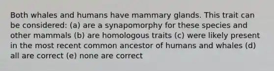 Both whales and humans have mammary glands. This trait can be considered: (a) are a synapomorphy for these species and other mammals (b) are homologous traits (c) were likely present in the most recent common ancestor of humans and whales (d) all are correct (e) none are correct