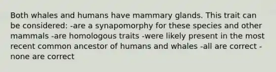 Both whales and humans have mammary glands. This trait can be considered: -are a synapomorphy for these species and other mammals -are homologous traits -were likely present in the most recent common ancestor of humans and whales -all are correct -none are correct