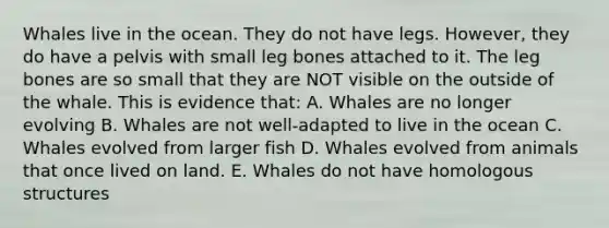 Whales live in the ocean. They do not have legs. However, they do have a pelvis with small leg bones attached to it. The leg bones are so small that they are NOT visible on the outside of the whale. This is evidence that: A. Whales are no longer evolving B. Whales are not well-adapted to live in the ocean C. Whales evolved from larger fish D. Whales evolved from animals that once lived on land. E. Whales do not have homologous structures