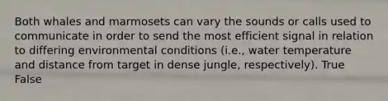 Both whales and marmosets can vary the sounds or calls used to communicate in order to send the most efficient signal in relation to differing environmental conditions (i.e., water temperature and distance from target in dense jungle, respectively). True False