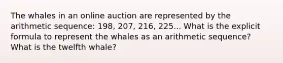 The whales in an online auction are represented by the arithmetic sequence: 198, 207, 216, 225... What is the explicit formula to represent the whales as an arithmetic sequence? What is the twelfth whale?