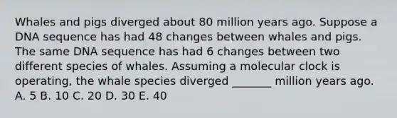 Whales and pigs diverged about 80 million years ago. Suppose a DNA sequence has had 48 changes between whales and pigs. The same DNA sequence has had 6 changes between two different species of whales. Assuming a molecular clock is operating, the whale species diverged _______ million years ago. A. 5 B. 10 C. 20 D. 30 E. 40