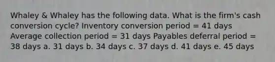 Whaley & Whaley has the following data. What is the firm's cash conversion cycle? Inventory conversion period = 41 days Average collection period = 31 days Payables deferral period = 38 days a. 31 days b. 34 days c. 37 days d. 41 days e. 45 days