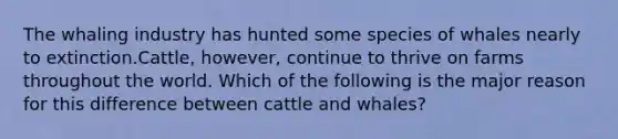 The whaling industry has hunted some species of whales nearly to extinction.Cattle, however, continue to thrive on farms throughout the world. Which of the following is the major reason for this difference between cattle and whales?