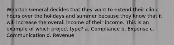 Wharton General decides that they want to extend their clinic hours over the holidays and summer because they know that it will increase the overall income of their income. This is an example of which project type? a. Compliance b. Expense c. Communication d. Revenue