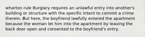 wharton rule Burglary requires an unlawful entry into another's building or structure with the specific intent to commit a crime therein. But here, the boyfriend lawfully entered the apartment because the woman let him into the apartment by leaving the back door open and consented to the boyfriend's entry.